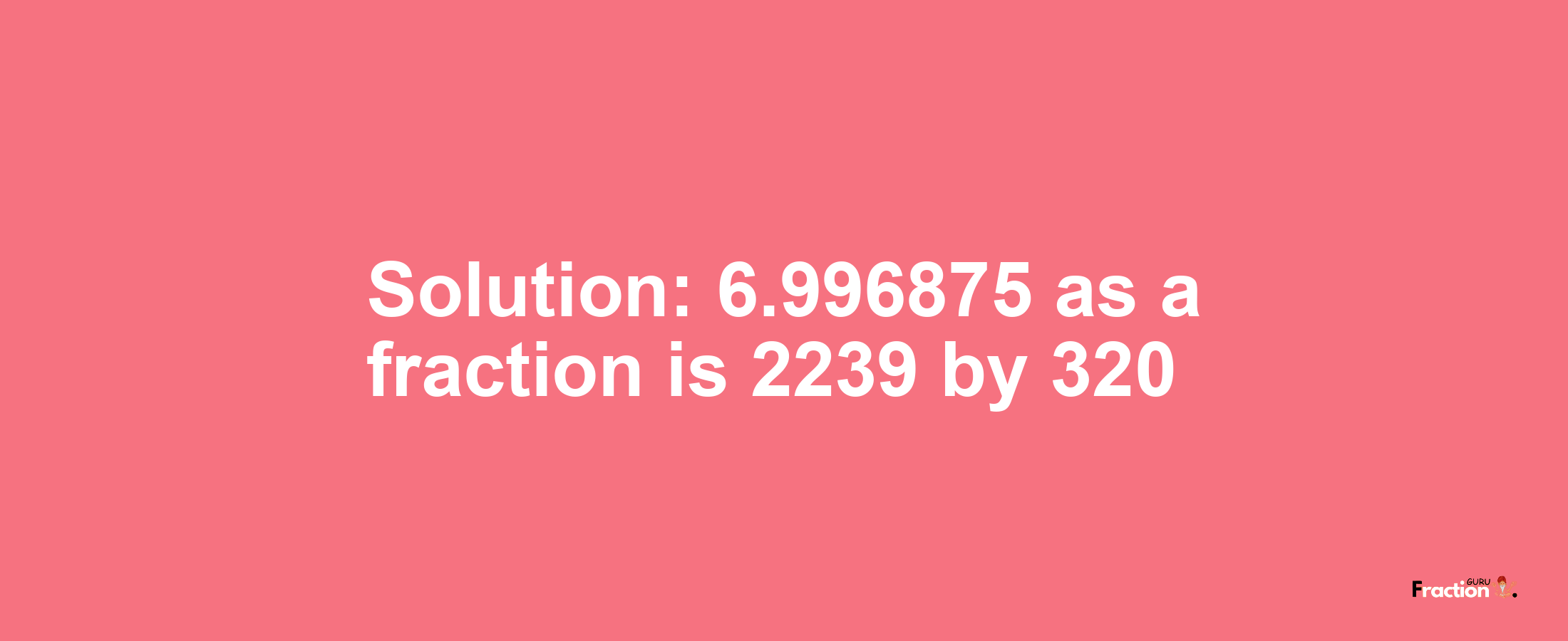 Solution:6.996875 as a fraction is 2239/320